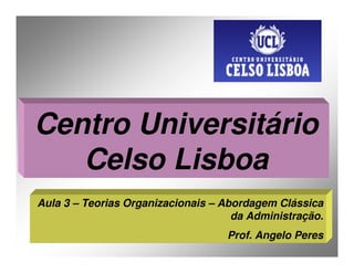 Centro Universitário
   Celso Lisboa
Aula 3 – Teorias Organizacionais – Abordagem Clássica
                                     da Administração.
                                   Prof. Angelo Peres
 