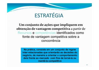 ESTRATÉGIA
UmUm conjuntoonjunto de ações que impliquem emde ações que impliquem em
obtenção de vantagem competitivaobtenção de vantagem competitiva a partir dea partir de
Recursos e competências identificados como
fonte de vantagem competitiva sobre a
10
fonte de vantagem competitiva sobre a
concorrência
Na prática, consiste em um conjunto de regrasNa prática, consiste em um conjunto de regras
interinter--relacionadas que orientarão as decisões dorelacionadas que orientarão as decisões do
negócio, de maneira a orientar o comportamentonegócio, de maneira a orientar o comportamento
dela frente ao mercado com fins de tornádela frente ao mercado com fins de torná--la oula ou
mantêmantê--la competitivala competitiva
 