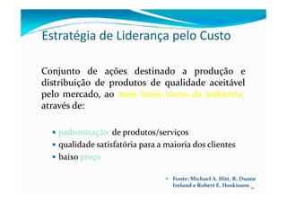 Estratégia de Liderança pelo Custo
ConjuntoConjunto dede açõesações destinadodestinado aa produçãoprodução ee
distribuiçãodistribuição dede produtosprodutos dede qualidadequalidade aceitávelaceitável
pelopelo mercado,mercado, aoao maismais baixobaixo custocusto dada indústria,indústria,
atravésatravés dede::
12
atravésatravés dede::
padronizaçãopadronização dede produtos/serviçosprodutos/serviços
qualidadequalidade satisfatóriasatisfatória parapara aa maioriamaioria dosdos clientesclientes
baixobaixo preçopreço
Fonte: Michael A. Hitt, R. Duane
Ireland e Robert E. Hoskisson
 