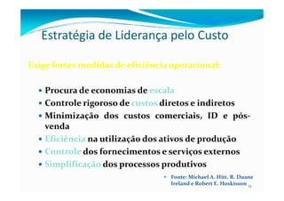 Estratégia de Liderança pelo Custo
ExigeExige fortesfortes medidasmedidas dede eficiênciaeficiência operacionaloperacional::
Procura de economias de escala
Controle rigoroso de custos diretos e indiretos
13
Controle rigoroso de custos diretos e indiretos
Minimização dos custos comerciais, ID e pós-
venda
Eficiência na utilização dos ativos de produção
Controle dos fornecimentos e serviços externos
Simplificação dos processos produtivos
Fonte: Michael A. Hitt, R. Duane
Ireland e Robert E. Hoskisson
 