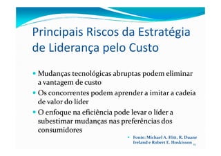 Principais Riscos da Estratégia
de Liderança pelo Custo
MudançasMudanças tecnológicastecnológicas abruptasabruptas podempodem eliminareliminar
aa vantagemvantagem dede custocusto
15
aa vantagemvantagem dede custocusto
OsOs concorrentesconcorrentes podempodem aprenderaprender aa imitarimitar aa cadeiacadeia
de valor dode valor do líderlíder
OO enfoqueenfoque nana eficiênciaeficiência podepode levarlevar oo líderlíder aa
subestimarsubestimar mudançasmudanças nasnas preferênciaspreferências dosdos
consumidoresconsumidores
Fonte: Michael A. Hitt, R. Duane
Ireland e Robert E. Hoskisson
 