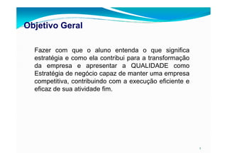 Objetivo GeralObjetivo Geral
Fazer com que o aluno entenda o que significa
estratégia e como ela contribui para a transformação
da empresa e apresentar a QUALIDADE como
Estratégia de negócio capaz de manter uma empresa
competitiva, contribuindo com a execução eficiente e
2
competitiva, contribuindo com a execução eficiente e
eficaz de sua atividade fim.
 