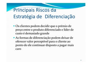 Principais Riscos da
Estratégia de Diferenciação
Os clientes podem decidir que o prémio deOs clientes podem decidir que o prémio de
preço entre o produto diferenciado e líder depreço entre o produto diferenciado e líder de
custo é demasiado grandecusto é demasiado grande
21
custo é demasiado grandecusto é demasiado grande
As formas de diferenciação podem deixar deAs formas de diferenciação podem deixar de
oferecer valor perceptível para o cliente aooferecer valor perceptível para o cliente ao
ponto de ele continuar disposto a pagar maisponto de ele continuar disposto a pagar mais
carocaro
 