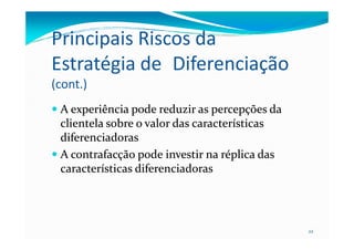 Principais Riscos da
Estratégia de Diferenciação
(cont.)
AA experiênciaexperiência podepode reduzirreduzir asas percepçõespercepções dada
clientelaclientela sobresobre o valor daso valor das característicascaracterísticas
22
clientelaclientela sobresobre o valor daso valor das característicascaracterísticas
diferenciadorasdiferenciadoras
AA contrafacçãocontrafacção podepode investirinvestir nana réplicaréplica dasdas
característicascaracterísticas diferenciadorasdiferenciadoras
 