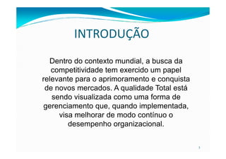 INTRODUÇÃO
Dentro do contexto mundial, a busca da
competitividade tem exercido um papel
relevante para o aprimoramento e conquista
3
relevante para o aprimoramento e conquista
de novos mercados. A qualidade Total está
sendo visualizada como uma forma de
gerenciamento que, quando implementada,
visa melhorar de modo contínuo o
desempenho organizacional.
 