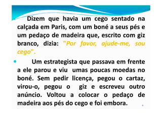 Dizem que havia um cego sentado na
calçada em Paris, com um boné a seus pés e
um pedaço de madeira que, escrito com giz
branco, dizia: ""PorPor favor,favor, ajudeajude--me,me, sousou
cegocego""..
6
Um estrategista que passava em frente
a ele parou e viu umas poucas moedas no
boné. Sem pedir licença, pegou o cartaz,
virou-o, pegou o giz e escreveu outro
anúncio. Voltou a colocar o pedaço de
madeira aos pés do cego e foi embora.
 