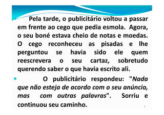 Pela tarde, o publicitário voltou a passar
em frente ao cego que pedia esmola. Agora,
o seu boné estava cheio de notas e moedas.
O cego reconheceu as pisadas e lhe
perguntou se havia sido ele quem
reescrevera o seu cartaz, sobretudo
7
reescrevera o seu cartaz, sobretudo
querendo saber o que havia escrito ali.
O publicitário respondeu: "Nada
que não esteja de acordo com o seu anúncio,
mas com outras palavras". Sorriu e
continuou seu caminho.
 
