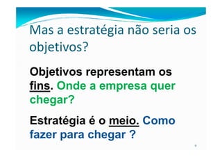 Mas a estratégia não seria os
objetivos?
Objetivos representam os
9
fins. Onde a empresa quer
chegar?
Estratégia é o meio. Como
fazer para chegar ?
 
