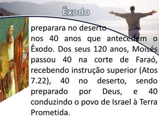 preparara no deserto
nos 40 anos que antecedem o
Êxodo. Dos seus 120 anos, Moisés
passou 40 na corte de Faraó,
recebendo instrução superior (Atos
7.22), 40 no deserto, sendo
preparado por Deus, e 40
conduzindo o povo de Israel à Terra
Prometida.
 