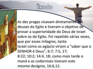 As dez pragas visavam diretamente aos
deuses do Egito e tiveram o objetivo de
provar a superioridade do Deus de Israel
sobre os do Egito. Foi repetido várias vezes,
que por esses milagres, tanto
Israel como os egípcio viriam a "saber que o
SENHOR é Deus", 6:7; 7:5, 17;
8:22; 10:2; 14:4, 18; como mais tarde o
maná e as codornizes tiveram este
mesmo desígnio, 16:6,12.
 