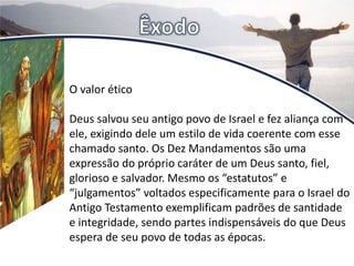 O valor ético
Deus salvou seu antigo povo de Israel e fez aliança com
ele, exigindo dele um estilo de vida coerente com esse
chamado santo. Os Dez Mandamentos são uma
expressão do próprio caráter de um Deus santo, fiel,
glorioso e salvador. Mesmo os “estatutos” e
“julgamentos” voltados especificamente para o Israel do
Antigo Testamento exemplificam padrões de santidade
e integridade, sendo partes indispensáveis do que Deus
espera de seu povo de todas as épocas.
 