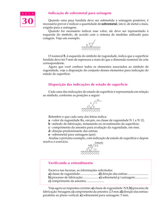 A U L A 
30 
Indicação de sobremetal para usinagem 
Quando uma peça fundida deve ser submetida a usinagem posterior, é 
necessário prever e indicar a quantidade de sobremetal, isto é, de metal a mais, 
exigido para a usinagem. 
Quando for necessário indicar esse valor, ele deve ser representado à 
esquerda do símbolo, de acordo com o sistema de medidas utilizado para 
cotagem. Veja um exemplo. 
O numeral 5, à esquerda do símbolo de rugosidade, indica que a superfície 
fundida deve ter 5 mm de espessura a mais do que a dimensão nominal da cota 
correspondente. 
Agora que você conhece todos os elementos associados ao símbolo de 
rugosidade, veja a disposição do conjunto desses elementos para indicação do 
estado de superfície. 
Disposição das indicações de estado de superfície 
Cada uma das indicações de estado de superfície é representada em relação 
ao símbolo, conforme as posições a seguir: 
Relembre o que cada uma das letras indica: 
a - valor da rugosidade Ra, em mm, ou classe de rugosidade N 1 a N 12; 
b -método de fabricação, tratamento ou revestimento da superfície; 
c - comprimento da amostra para avaliação da rugosidade, em mm; 
d -direção predominante das estrias; 
e - sobremetal para usinagem (mm). 
Analise o próximo exemplo, com indicação de estado de superfície e depois 
resolva o exercício. 
Verificando o entendimento 
Escreva nas lacunas, as informações solicitadas: 
a) classe de rugosidade:....................... d) direção das estrias:........................... 
b) processo de fabricação:.................... e) sobremetal p/usinagem:................. 
c) comprimento da amostra: ...................... 
Veja agora as respostas corretas: a) classe de rugosidade: N 8; b) processo de 
fabricação: fresagem; c) comprimento da amostra: 2,5 mm; d) direção das estrias: 
paralelas ao plano vertical; e) sobremetal para usinagem: 5 mm. 
 