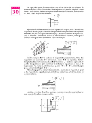 A U L A 
30 
Se a peça faz parte de um conjunto mecânico, ela recebe um número de 
referência que a identifica e informa sobre a posição da peça no conjunto. Nesse 
caso, a indicação do estado de superfície vem ao lado do número de referência 
da peça, como no próximo desenho. 
Quando um determinado estado de superfície é exigido para a maioria das 
superfícies de uma peça, o símbolo de rugosidade correspondente vem represen-tado 
uma vez, ao lado superior direito da peça. Os demais símbolos de rugosidade, 
que se referem a superfícies indicadas diretamente no desenho, vêm após o 
símbolo principal, entre parênteses. Veja um exemplo. 
Neste exemplo, N 9 é a classe de rugosidade predominante. Uma das 
superfícies de revolução deve apresentar a classe N 8 e a superfície do furo 
longitudinal deve apresentar a classe N 6. O símbolo pode ser representado 
dentro dos parênteses para substituir as indicações específicas de classes de 
rugosidade. No exemplo anterior, onde aparece ( ), esta indicação 
pode ser substituída por ( ). 
Quando a peça leva número de referência, a indicação da rugosidade geral 
e das rugosidades específicas vem ao lado do número de referência, como no 
desenho abaixo. 
Analise o próximo desenho e resolva o exercício proposto, para verificar se 
este assunto ficou bem compreendido. 
N9 N8 N6 
N9 
 