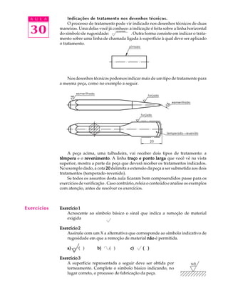 A U L A 
30 
Indicações de tratamento nos desenhos técnicos. 
O processo de tratamento pode vir indicado nos desenhos técnicos de duas 
maneiras. Uma delas você já conhece: a indicação é feita sobre a linha horizontal 
do símbolo de rugosidade: . Outra forma consiste em indicar o trata-mento 
sobre uma linha de chamada ligada à superfície à qual deve ser aplicado 
o tratamento. 
Nos desenhos técnicos podemos indicar mais de um tipo de tratamento para 
a mesma peça, como no exemplo a seguir. 
A peça acima, uma talhadeira, vai receber dois tipos de tratamento: a 
têmpera e o revenimento. A linha traço e ponto larga que você vê na vista 
superior, mostra a parte da peça que deverá receber os tratamentos indicados. 
No exemplo dado, a cota 20 delimita a extensão da peça a ser submetida aos dois 
tratamentos (temperado-revenido). 
Se todos os assuntos desta aula ficaram bem compreendidos passe para os 
exercícios de verificação . Caso contrário, releia o conteúdo e analise os exemplos 
com atenção, antes de resolver os exercícios. 
Exercício 1 
Acrescente ao símbolo básico o sinal que indica a remoção de material 
exigida 
Exercício 2 
Assinale com um X a alternativa que corresponde ao símbolo indicativo de 
rugosidade em que a remoção de material não é permitida. 
a) ( ) b) ( ) c) ( ) 
Exercício 3 
A superfície representada a seguir deve ser obtida por 
torneamento. Complete o símbolo básico indicando, no 
lugar correto, o processo de fabricação da peça. 
Exercícios 
 