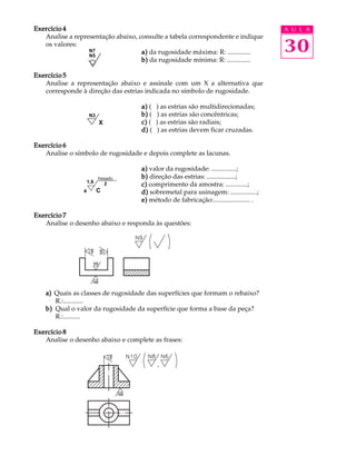 A U L A 
30 
Exercício 4 
Analise a representação abaixo, consulte a tabela correspondente e indique 
os valores: 
a) da rugosidade máxima: R: .............. 
b) da rugosidade mínima: R: .............. 
Exercício 5 
N7 
N5 
Analise a representação abaixo e assinale com um X a alternativa que 
corresponde à direção das estrias indicada no símbolo de rugosidade. 
a) ( ) as estrias são multidirecionadas; 
b) ( ) as estrias são concêntricas; 
c) ( ) as estrias são radiais; 
d) ( ) as estrias devem ficar cruzadas. 
Exercício 6 
N3 
X 
Analise o símbolo de rugosidade e depois complete as lacunas. 
a) valor da rugosidade: ...............; 
b) direção das estrias: .................; 
c) comprimento da amostra: .............; 
d) sobremetal para usinagem: ................; 
e) método de fabricação:...................... . 
Exercício 7 
1,6 2 
4 C 
Analise o desenho abaixo e responda às questões: 
a) Quais as classes de rugosidade das superfícies que formam o rebaixo? 
R.:............ 
b) Qual o valor da rugosidade da superfície que forma a base da peça? 
R.:.......... 
Exercício 8 
Analise o desenho abaixo e complete as frases: 
 
