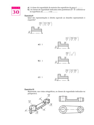 A U L A 
30 
a) A classe de rugosidade da maioria das superfícies da peça é ............. 
b) As classes de rugosidade indicadas entre parênteses ( ) referem-se 
às superfícies da ............ e do ........... 
Exercício 9 
N8 N6 
Qual das representações à direita equivale ao desenho representado à 
esquerda? 
a) ( ) 
b) ( ) 
c) ( ) 
Exercício 10 
Represente, nas vistas ortográficas, as classes de rugosidade indicadas na 
perspectiva. 
 