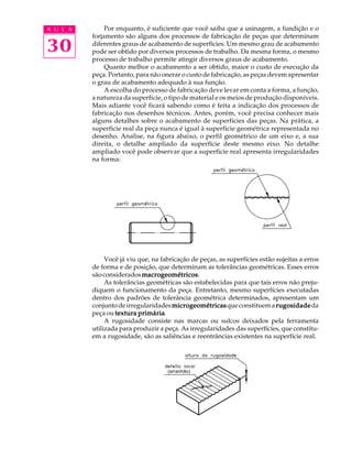 A U L A 
30 
Por enquanto, é suficiente que você saiba que a usinagem, a fundição e o 
forjamento são alguns dos processos de fabricação de peças que determinam 
diferentes graus de acabamento de superfícies. Um mesmo grau de acabamento 
pode ser obtido por diversos processos de trabalho. Da mesma forma, o mesmo 
processo de trabalho permite atingir diversos graus de acabamento. 
Quanto melhor o acabamento a ser obtido, maior o custo de execução da 
peça. Portanto, para não onerar o custo de fabricação, as peças devem apresentar 
o grau de acabamento adequado à sua função. 
A escolha do processo de fabricação deve levar em conta a forma, a função, 
a natureza da superfície, o tipo de material e os meios de produção disponíveis. 
Mais adiante você ficará sabendo como é feita a indicação dos processos de 
fabricação nos desenhos técnicos. Antes, porém, você precisa conhecer mais 
alguns detalhes sobre o acabamento de superfícies das peças. Na prática, a 
superfície real da peça nunca é igual à superfície geométrica representada no 
desenho. Analise, na figura abaixo, o perfil geométrico de um eixo e, a sua 
direita, o detalhe ampliado da superfície deste mesmo eixo. No detalhe 
ampliado você pode observar que a superfície real apresenta irregularidades 
na forma: 
Você já viu que, na fabricação de peças, as superfícies estão sujeitas a erros 
de forma e de posição, que determinam as tolerâncias geométricas. Esses erros 
são considerados macrogeométricos. 
As tolerâncias geométricas são estabelecidas para que tais erros não preju-diquem 
o funcionamento da peça. Entretanto, mesmo superfícies executadas 
dentro dos padrões de tolerância geométrica determinados, apresentam um 
conjunto de irregularidades microgeométricas que constituem a rugosidade da 
peça ou textura primária. 
A rugosidade consiste nas marcas ou sulcos deixados pela ferramenta 
utilizada para produzir a peça. As irregularidades das superfícies, que constitu-em 
a rugosidade, são as saliências e reentrâncias existentes na superfície real. 
(arranhão) 
 