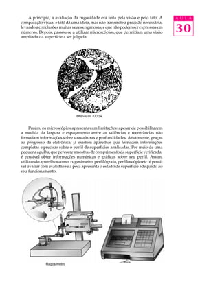 A U L A 
30 
A princípio, a avaliação da rugosidade era feita pela visão e pelo tato. A 
comparação visual e tátil dá uma idéia, mas não transmite a precisão necessária, 
levando a conclusões muitas vezes enganosas, e que não podem ser expressas em 
números. Depois, passou-se a utilizar microscópios, que permitiam uma visão 
ampliada da superfície a ser julgada. 
Porém, os microscópios apresentavam limitações: apesar de possibilitarem 
a medida da largura e espaçamento entre as saliências e reentrâncias não 
forneciam informações sobre suas alturas e profundidades. Atualmente, graças 
ao progresso da eletrônica, já existem aparelhos que fornecem informações 
completas e precisas sobre o perfil de superfícies analisadas. Por meio de uma 
pequena agulha, que percorre amostras de comprimento da superfície verificada, 
é possível obter informações numéricas e gráficas sobre seu perfil. Assim, 
utilizando aparelhos como: rugosímetro, perfilógrafo, perfiloscópio etc. é possí- 
vel avaliar com exatidão se a peça apresenta o estado de superfície adequado ao 
seu funcionamento. 
Rugosímetro 
 