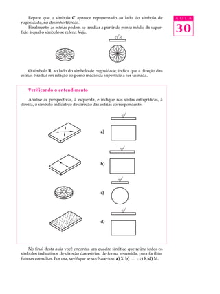 A U L A 
30 
Repare que o símbolo C aparece representado ao lado do símbolo de 
rugosidade, no desenho técnico. 
Finalmente, as estrias podem se irradiar a partir do ponto médio da super-f 
ície à qual o símbolo se refere. Veja. 
O símbolo R, ao lado do símbolo de rugosidade, indica que a direção das 
estrias é radial em relação ao ponto médio da superfície a ser usinada. 
Verificando o entendimento 
Analise as perspectivas, à esquerda, e indique nas vistas ortográficas, à 
direita, o símbolo indicativo de direção das estrias correspondente. 
a) 
b) 
c) 
d) 
No final desta aula você encontra um quadro sinótico que reúne todos os 
símbolos indicativos de direção das estrias, de forma resumida, para facilitar 
futuras consultas. Por ora, verifique se você acertou: a) X; b) ; c) R; d) M. 
 