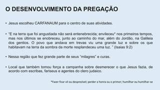 O DESENVOLVIMENTO DA PREGAÇÃO
• Jesus escolheu CARFANAUM para o centro de suas atividades.
• “E na terra que foi angustiada não será entenebrecida; envileceu* nos primeiros tempos,
mas nos últimos se enobreceu, junto ao caminho do mar, além do Jordão, na Galileia
dos gentios. O povo que andava em trevas viu uma grande luz e sobre os que
habitavam na terra da sombra da morte resplandeceu uma luz. ” (Isaias 9:2)
• Nessa região que fez grande parte de seus “milagres” e curas.
• Local que também tomou força a campanha sobre desmerecer o que Jesus fazia, de
acordo com escribas, fariseus e agentes do clero judaico.
*Fazer ficar vil ou desprezível; perder a honra ou o primor; humilhar ou humilhar-se
 