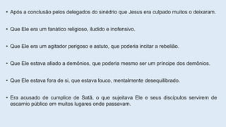 • Após a conclusão pelos delegados do sinédrio que Jesus era culpado muitos o deixaram.
• Que Ele era um fanático religioso, iludido e inofensivo.
• Que Ele era um agitador perigoso e astuto, que poderia incitar a rebelião.
• Que Ele estava aliado a demônios, que poderia mesmo ser um príncipe dos demônios.
• Que Ele estava fora de si, que estava louco, mentalmente desequilibrado.
• Era acusado de cumplice de Satã, o que sujeitava Ele e seus discípulos servirem de
escarnio público em muitos lugares onde passavam.
 