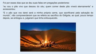 Foi por esses dias que se deu suas falas em pregações posteriores:
“eu sou o pão vivo que desceu do céu; quem comer deste pão viverá eternamente” e
acrescentou:
“E o pão que vos darei será a minha própria carne, que sacrificarei pela salvação do
mundo”, não compreenderam que se referia ao sacrifico do Gólgota, ao qual, pouco tempo
depois, se entregou e, julgaram que tinha enlouquecido.
 