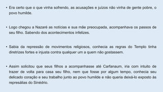 • Era certo que o que vinha sofrendo, as acusações e juízos não vinha de gente pobre, o
povo humilde.
• Logo chegou a Nazaré as notícias e sua mãe preocupada, acompanhava os passos de
seu filho. Sabendo dos acontecimentos infelizes.
• Sabia da repressão de movimentos religiosos, conhecia as regras do Templo tinha
diretrizes fortes e injusta contra qualquer um a quem não gostassem.
• Assim solicitou que seus filhos a acompanhasse até Carfanaum, iria com intuito de
trazer de volta para casa seu filho, nem que fosse por algum tempo, conhecia seu
delicado coração e seu trabalho junto ao povo humilde e não queria deixá-lo exposto às
represálias do Sinédrio.
 