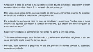 • Chegaram a casa de Simão e, não podendo entrar devido a multidão, esperaram e foram
reconhecidos com isso Jesus ficou sabendo da sua presença...
• Mas Jesus não podia dentro da sua missão se ater aos sentimentos, quando foi avisado:
estão aí fora tua Mãe e teus irmão, que te procuram.
• Ele estendendo os braços para os que os escutavam, respondeu: “minha mãe e meus
irmãos são aqueles que fazem a vontade de meu Pai, que crêem em mim e seguem os
meus ensinamentos”
• Ligações verdadeiras e permanentes não estão na carne e sim nas almas.
• Tinha conhecimento que seus irmãos não o queriam nas atividades religiosas e sim em
casa, somente Maria e que lhe dava o apoio.
• Por isso, após terminar a pregação foi até Ela, prestou as honras devidas e, sossegou
coração angustiado.
 