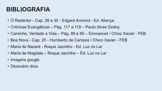 BIBLIOGRAFIA
• O Redentor - Cap. 28 a 30 - Edgard Armond - Ed. Aliança
• Crônicas Evangélicas – Pág. 117 a 119 – Paulo Alves Godoy
• Caminho, Verdade e Vida – Pág. 89 e 90 – Emmanuel / Chico Xavier - FEB
• Boa Nova - Cap. 20 - Humberto de Campos / Chico Xavier - FEB
• Maria de Nazaré - Roque Jacintho - Ed. Luz no Lar
• Maria de Magdala – Roque Jacintho – Ed. Luz no Lar
• Imagens google
• Dicionário dicio
 