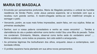 MARIA DE MAGDALA
• Envolvida por pensamentos profundos, Maria de Magdala penetrou o umbral da humilde
residência de Simão Pedro, onde Jesus parecia esperá-la, tal a bondade com que a
recebeu num grande sorriso. A recém-chegada sentou-se com indefinível emoção a
esmagar o peito.
• Vencendo, porém, as suas mais fortes impressões, assim falou, em voz súplice, feitas as
primeiras saudações:
• Senhor, ouvi a vossa palavra consoladora e venho ao vosso encontro! .... Tendes a
clarividência do céu e podeis adivinhar como tenho vivido! Sou uma filha do pecado. Todos
me condenam. Entretanto, Mestre, observai como tenho sede do verdadeiro amor! ....
Minha existência, como todos os prazeres, tem sido estéril e amargurada...
• As primeiras lágrimas lhe borbulharam dos olhos, enquanto Jesus a contemplava, com
bondade infinita.
• O profeta nazareno havia plantado em sua alma novos pensamentos.
 