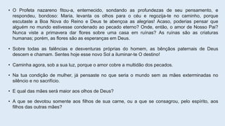 • O Profeta nazareno fitou-a, enternecido, sondando as profundezas de seu pensamento, e
respondeu, bondoso: Maria, levanta os olhos para o céu e regozija-te no caminho, porque
escutaste a Boa Nova do Reino e Deus te abençoa as alegrias! Acaso, poderias pensar que
alguém no mundo estivesse condenado ao pecado eterno? Onde, então, o amor de Nosso Pai?
Nunca viste a primavera dar flores sobre uma casa em ruínas? As ruínas são as criaturas
humanas; porém, as flores são as esperanças em Deus.
• Sobre todas as falências e desventuras próprias do homem, as bênçãos paternais de Deus
descem e chamam. Sentes hoje esse novo Sol a iluminar-te O destino!
• Caminha agora, sob a sua luz, porque o amor cobre a multidão dos pecados.
• Na tua condição de mulher, já pensaste no que seria o mundo sem as mães exterminadas no
silêncio e no sacrifício.
• E qual das mães será maior aos olhos de Deus?
• A que se devotou somente aos filhos de sua carne, ou a que se consagrou, pelo espírito, aos
filhos das outras mães?
 