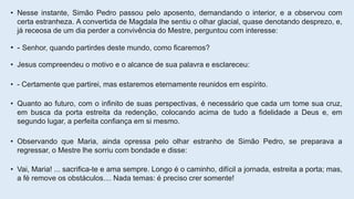 • Nesse instante, Simão Pedro passou pelo aposento, demandando o interior, e a observou com
certa estranheza. A convertida de Magdala lhe sentiu o olhar glacial, quase denotando desprezo, e,
já receosa de um dia perder a convivência do Mestre, perguntou com interesse:
• - Senhor, quando partirdes deste mundo, como ficaremos?
• Jesus compreendeu o motivo e o alcance de sua palavra e esclareceu:
• - Certamente que partirei, mas estaremos eternamente reunidos em espírito.
• Quanto ao futuro, com o infinito de suas perspectivas, é necessário que cada um tome sua cruz,
em busca da porta estreita da redenção, colocando acima de tudo a fidelidade a Deus e, em
segundo lugar, a perfeita confiança em si mesmo.
• Observando que Maria, ainda opressa pelo olhar estranho de Simão Pedro, se preparava a
regressar, o Mestre lhe sorriu com bondade e disse:
• Vai, Maria! ... sacrifica-te e ama sempre. Longo é o caminho, difícil a jornada, estreita a porta; mas,
a fé remove os obstáculos.... Nada temas: é preciso crer somente!
 