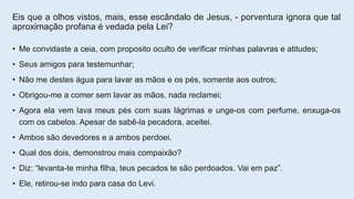 Eis que a olhos vistos, mais, esse escândalo de Jesus, - porventura ignora que tal
aproximação profana é vedada pela Lei?
• Me convidaste a ceia, com proposito oculto de verificar minhas palavras e atitudes;
• Seus amigos para testemunhar;
• Não me destes água para lavar as mãos e os pés, somente aos outros;
• Obrigou-me a comer sem lavar as mãos, nada reclamei;
• Agora ela vem lava meus pés com suas lágrimas e unge-os com perfume, enxuga-os
com os cabelos. Apesar de sabê-la pecadora, aceitei.
• Ambos são devedores e a ambos perdoei.
• Qual dos dois, demonstrou mais compaixão?
• Diz: “levanta-te minha filha, teus pecados te são perdoados. Vai em paz”.
• Ele, retirou-se indo para casa do Levi.
 