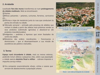 2. Arrabalde
Localizado fora dos muros transformou-se num prolongamento
da cidades medievais. Nele se encontravam:
 Hortas
Ofícios poluentes – pelames, curtumes, ferreiros, carniceiros
etc…
Oficinas e lojas de mesteirais junto às ruas que conduziam às
portas de entrada na cidade.
 Mercado semanal – animado pela presença de aldeãos que
vinham à cidade a partir das aldeias mais próximas vender os
seus produtos (sobretudo agrícolas) e abastecer-se (de
produtos manufacturados).
Indigentes – pedintes e leprosos que eram fasatados do
centro da cidade.
Mosteiros das ordens mendicantes – franciscanos e
dominicanos – que aí desempenhavam a sua missão de
assistência aos pobres e excluídos.
3. Termo
Espaço rural circundante à cidade, mais ou menos extenso,
podendo incluir aldeias e pequenas vilas, sobre cuja população
a cidade exercia domínio fiscal e militar - cobrava impostos e
impunha serviço militar.
 Era composto essencialmente olivais, vinhas e searas que
serviam de abastecimento à população urbana.
Vila nova de Foz Côa – panorâmica actual da catedral,
arrabalde e da zona agrícola circundante
Évora – com visão privilegiada do arrabalde
 