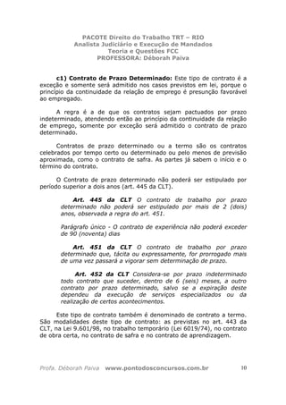 PACOTE Direito do Trabalho TRT – RIO
Analista Judiciário e Execução de Mandados
Teoria e Questões FCC
PROFESSORA: Déborah Paiva
Profa. Déborah Paiva www.pontodosconcursos.com.br 10
c1) Contrato de Prazo Determinado: Este tipo de contrato é a
exceção e somente será admitido nos casos previstos em lei, porque o
princípio da continuidade da relação de emprego é presunção favorável
ao empregado.
A regra é a de que os contratos sejam pactuados por prazo
indeterminado, atendendo então ao princípio da continuidade da relação
de emprego, somente por exceção será admitido o contrato de prazo
determinado.
Contratos de prazo determinado ou a termo são os contratos
celebrados por tempo certo ou determinado ou pelo menos de previsão
aproximada, como o contrato de safra. As partes já sabem o início e o
término do contrato.
O Contrato de prazo determinado não poderá ser estipulado por
período superior a dois anos (art. 445 da CLT).
Art. 445 da CLT O contrato de trabalho por prazo
determinado não poderá ser estipulado por mais de 2 (dois)
anos, observada a regra do art. 451.
Parágrafo único - O contrato de experiência não poderá exceder
de 90 (noventa) dias
Art. 451 da CLT O contrato de trabalho por prazo
determinado que, tácita ou expressamente, for prorrogado mais
de uma vez passará a vigorar sem determinação de prazo.
Art. 452 da CLT Considera-se por prazo indeterminado
todo contrato que suceder, dentro de 6 (seis) meses, a outro
contrato por prazo determinado, salvo se a expiração deste
dependeu da execução de serviços especializados ou da
realização de certos acontecimentos.
Este tipo de contrato também é denominado de contrato a termo.
São modalidades deste tipo de contrato: as previstas no art. 443 da
CLT, na Lei 9.601/98, no trabalho temporário (Lei 6019/74), no contrato
de obra certa, no contrato de safra e no contrato de aprendizagem.
 