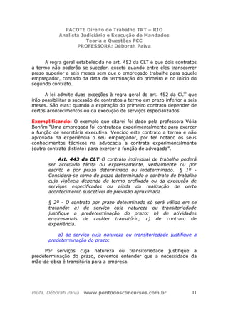 PACOTE Direito do Trabalho TRT – RIO
Analista Judiciário e Execução de Mandados
Teoria e Questões FCC
PROFESSORA: Déborah Paiva
Profa. Déborah Paiva www.pontodosconcursos.com.br 11
A regra geral estabelecida no art. 452 da CLT é que dois contratos
a termo não poderão se suceder, exceto quando entre eles transcorrer
prazo superior a seis meses sem que o empregado trabalhe para aquele
empregador, contado da data da terminação do primeiro e do início do
segundo contrato.
A lei admite duas exceções à regra geral do art. 452 da CLT que
irão possibilitar a sucessão de contratos a termo em prazo inferior a seis
meses. São elas: quando a expiração do primeiro contrato depender de
certos acontecimentos ou da execução de serviços especializados.
Exemplificando: O exemplo que citarei foi dado pela professora Vólia
Bonfim “Uma empregada foi contratada experimentalmente para exercer
a função de secretária executiva. Vencido este contrato a termo e não
aprovada na experiência o seu empregador, por ter notado os seus
conhecimentos técnicos na advocacia a contrata experimentalmente
(outro contrato distinto) para exercer a função de advogada”.
Art. 443 da CLT O contrato individual de trabalho poderá
ser acordado tácita ou expressamente, verbalmente ou por
escrito e por prazo determinado ou indeterminado. § 1º -
Considera-se como de prazo determinado o contrato de trabalho
cuja vigência dependa de termo prefixado ou da execução de
serviços especificados ou ainda da realização de certo
acontecimento suscetível de previsão aproximada.
§ 2º - O contrato por prazo determinado só será válido em se
tratando: a) de serviço cuja natureza ou transitoriedade
justifique a predeterminação do prazo; b) de atividades
empresariais de caráter transitório; c) de contrato de
experiência.
a) de serviço cuja natureza ou transitoriedade justifique a
predeterminação do prazo;
Por serviços cuja natureza ou transitoriedade justifique a
predeterminação do prazo, devemos entender que a necessidade da
mão-de-obra é transitória para a empresa.
 