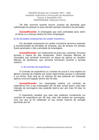 PACOTE Direito do Trabalho TRT – RIO
Analista Judiciário e Execução de Mandados
Teoria e Questões FCC
PROFESSORA: Déborah Paiva
Profa. Déborah Paiva www.pontodosconcursos.com.br 12
Tal fato ocorrerá quando houver excesso de demanda para
substituição de pessoal ou para atender período transitório da atividade.
Exemplificando: O empregado que será contratado para cobrir
as férias ou a licença-médica de outro empregado.
b) de atividades empresariais de caráter transitório;
Por atividade empresarial de caráter transitório devemos entender
a transitoriedade da atividade da empresa, que de tempos em tempos
ficará paralisada e não a atividade do empregado.
Exemplificando: Um restaurante de praia que, somente, funciona
durante a época de alta temporada. Outro exemplo fábricas de
chocolates que somente funcionam na época da páscoa ou também
fábricas de panetones, que somente funcionam durante o período
natalino.
c) de contrato de experiência.
O Contrato de experiência ou contrato de prova é uma espécie do
gênero contrato de trabalho por prazo determinado porque é submetido
a um termo. Este será de no máximo 90 dias podendo ser celebrada
apenas uma prorrogação dentro dos 90 dias.
Exemplificando: Um empregado celebra um contrato de
experiência com o seu empregador por 45 dias, sendo assim, caso haja
intenção de prorrogá-lo eles poderão fazê-lo por até mais 45 dias no
máximo.
É importante ressaltar que caso eles celebrem inicialmente um
contrato de experiência por 90 dias, este não poderá ser prorrogado,
uma vez que já foi celebrado no seu tempo máximo de duração
permitido por lei.
 
