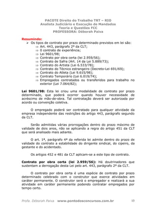 PACOTE Direito do Trabalho TRT – RIO
Analista Judiciário e Execução de Mandados
Teoria e Questões FCC
PROFESSORA: Déborah Paiva
Profa. Déborah Paiva www.pontodosconcursos.com.br 13
Resumindo:
Os tipos de contrato por prazo determinado previstos em lei são:
⇒ Art. 443, parágrafo 2º da CLT;
⇒ 0 contrato de experiência;
⇒ Lei 9601/98;
⇒ Contrato por obra certa (lei 2.959/56);
⇒ Contrato de Safra (Art. 14 da Lei 5.889/73);
⇒ Contrato do Artista (Lei 6.533/78);
⇒ Contrato do Técnico estrangeiro (Decreto-Lei 691/69);
⇒ Contrato do Atleta (Lei 9.615/98);
⇒ Contrato Temporário (Lei 6.019/74);
⇒ Empregados contratados ou transferidos para trabalho no
exterior (Lei 7.064/82);
Lei 9601/98: Esta lei criou uma modalidade de contrato por prazo
determinado, que poderá ocorrer quando houver necessidade de
acréscimo de mão-de-obra. Tal contratação deverá ser autorizada por
acordo ou convenção coletiva.
O empregado poderá ser contratado para qualquer atividade da
empresa independente das restrições do artigo 443, parágrafo segundo
da CLT.
Serão admitidas várias prorrogações dentro do prazo máximo de
validade de dois anos, não se aplicando a regra do artigo 451 da CLT
que será analisado mais adiante.
O art. 1ª, parágrafo 4ª da referida lei admite dentro do prazo de
validade do contrato a estabilidade do dirigente sindical, do cipeiro, da
gestante e do acidentado.
Os artigos 452 e 481 da CLT aplicam-se a este tipo de contrato.
Contrato por obra certa (lei 2.959/56): Há doutrinadores que
sustentam a derrogação desta Lei pelo art. 443, parágrafo 2º da CLT.
O contrato por obra certa é uma espécie de contrato por prazo
determinado celebrado com o construtor que exerce atividades em
caráter permanente. O construtor será o empregador e realizará a sua
atividade em caráter permanente podendo contratar empregados por
tempo certo.
 