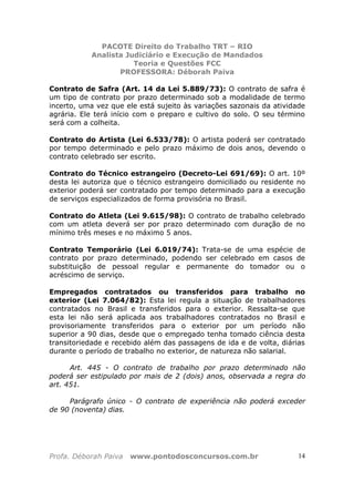PACOTE Direito do Trabalho TRT – RIO
Analista Judiciário e Execução de Mandados
Teoria e Questões FCC
PROFESSORA: Déborah Paiva
Profa. Déborah Paiva www.pontodosconcursos.com.br 14
Contrato de Safra (Art. 14 da Lei 5.889/73): O contrato de safra é
um tipo de contrato por prazo determinado sob a modalidade de termo
incerto, uma vez que ele está sujeito às variações sazonais da atividade
agrária. Ele terá início com o preparo e cultivo do solo. O seu término
será com a colheita.
Contrato do Artista (Lei 6.533/78): O artista poderá ser contratado
por tempo determinado e pelo prazo máximo de dois anos, devendo o
contrato celebrado ser escrito.
Contrato do Técnico estrangeiro (Decreto-Lei 691/69): O art. 10º
desta lei autoriza que o técnico estrangeiro domiciliado ou residente no
exterior poderá ser contratado por tempo determinado para a execução
de serviços especializados de forma provisória no Brasil.
Contrato do Atleta (Lei 9.615/98): O contrato de trabalho celebrado
com um atleta deverá ser por prazo determinado com duração de no
mínimo três meses e no máximo 5 anos.
Contrato Temporário (Lei 6.019/74): Trata-se de uma espécie de
contrato por prazo determinado, podendo ser celebrado em casos de
substituição de pessoal regular e permanente do tomador ou o
acréscimo de serviço.
Empregados contratados ou transferidos para trabalho no
exterior (Lei 7.064/82): Esta lei regula a situação de trabalhadores
contratados no Brasil e transferidos para o exterior. Ressalta-se que
esta lei não será aplicada aos trabalhadores contratados no Brasil e
provisoriamente transferidos para o exterior por um período não
superior a 90 dias, desde que o empregado tenha tomado ciência desta
transitoriedade e recebido além das passagens de ida e de volta, diárias
durante o período de trabalho no exterior, de natureza não salarial.
Art. 445 - O contrato de trabalho por prazo determinado não
poderá ser estipulado por mais de 2 (dois) anos, observada a regra do
art. 451.
Parágrafo único - O contrato de experiência não poderá exceder
de 90 (noventa) dias.
 