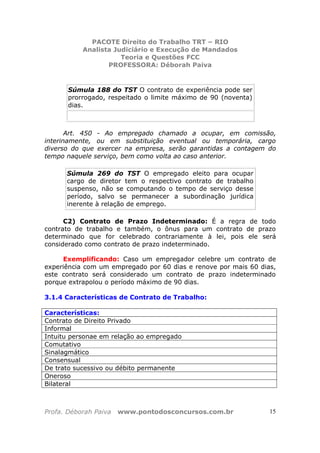 PACOTE Direito do Trabalho TRT – RIO
Analista Judiciário e Execução de Mandados
Teoria e Questões FCC
PROFESSORA: Déborah Paiva
Profa. Déborah Paiva www.pontodosconcursos.com.br 15
Súmula 188 do TST O contrato de experiência pode ser
prorrogado, respeitado o limite máximo de 90 (noventa)
dias.
Art. 450 - Ao empregado chamado a ocupar, em comissão,
interinamente, ou em substituição eventual ou temporária, cargo
diverso do que exercer na empresa, serão garantidas a contagem do
tempo naquele serviço, bem como volta ao caso anterior.
Súmula 269 do TST O empregado eleito para ocupar
cargo de diretor tem o respectivo contrato de trabalho
suspenso, não se computando o tempo de serviço desse
período, salvo se permanecer a subordinação jurídica
inerente à relação de emprego.
C2) Contrato de Prazo Indeterminado: É a regra de todo
contrato de trabalho e também, o ônus para um contrato de prazo
determinado que for celebrado contrariamente à lei, pois ele será
considerado como contrato de prazo indeterminado.
Exemplificando: Caso um empregador celebre um contrato de
experiência com um empregado por 60 dias e renove por mais 60 dias,
este contrato será considerado um contrato de prazo indeterminado
porque extrapolou o período máximo de 90 dias.
3.1.4 Características de Contrato de Trabalho:
Características:
Contrato de Direito Privado
Informal
Intuitu personae em relação ao empregado
Comutativo
Sinalagmático
Consensual
De trato sucessivo ou débito permanente
Oneroso
Bilateral
 