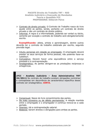 PACOTE Direito do Trabalho TRT – RIO
Analista Judiciário e Execução de Mandados
Teoria e Questões FCC
PROFESSORA: Déborah Paiva
Profa. Déborah Paiva www.pontodosconcursos.com.br 16
Contrato de direito privado: O Contrato de Trabalho nasce do livre
ajuste entre as partes, sendo, portanto um contrato de direito
privado e não um contrato de direito público.
Informal: A regra é a informalidade, podendo ser verbal ou tácito,
somente por exceção o contrato de trabalho será obrigatoriamente
escrito.
Exemplificando: atleta, artista e aprendizagem, dentre outros
deverão ter o contrato de trabalho celebrado por escrito, segundo
previsão legal.
Intuitu personae em relação ao empregado: O empregado deverá
prestar os seus serviços de forma pessoal, não podendo fazer-se
substituir.
Comutativo: Deverá haver uma equivalência entre o serviço
prestado e a contraprestação.
Sinalagmático: As partes obrigam-se as prestações recíprocas e
antagônicas.
(FCC - Analista Judiciário – Área Administrativa TRT
24/2011) No contrato de trabalho existem obrigações contrárias
e contrapostas em decorrência da característica específica desse
contrato ser sinalagmático. CERTA.
Consensual: Nasce do livre consentimento das partes.
De trato sucessivo ou de débito permanente: A relação mantida
entre o empregado e o empregador é contínua renova-se a cada
período.
Oneroso: Há a contraprestação salarial.
Bilateral: Geram direitos e obrigações para ambas as partes.
 