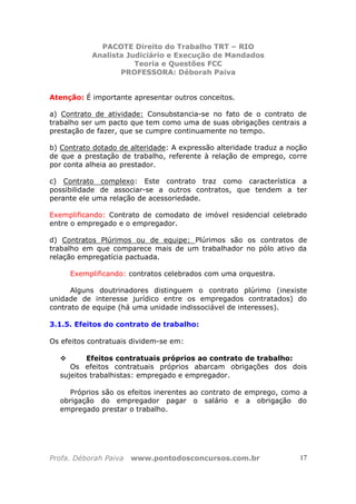 PACOTE Direito do Trabalho TRT – RIO
Analista Judiciário e Execução de Mandados
Teoria e Questões FCC
PROFESSORA: Déborah Paiva
Profa. Déborah Paiva www.pontodosconcursos.com.br 17
Atenção: É importante apresentar outros conceitos.
a) Contrato de atividade: Consubstancia-se no fato de o contrato de
trabalho ser um pacto que tem como uma de suas obrigações centrais a
prestação de fazer, que se cumpre continuamente no tempo.
b) Contrato dotado de alteridade: A expressão alteridade traduz a noção
de que a prestação de trabalho, referente à relação de emprego, corre
por conta alheia ao prestador.
c) Contrato complexo: Este contrato traz como característica a
possibilidade de associar-se a outros contratos, que tendem a ter
perante ele uma relação de acessoriedade.
Exemplificando: Contrato de comodato de imóvel residencial celebrado
entre o empregado e o empregador.
d) Contratos Plúrimos ou de equipe: Plúrimos são os contratos de
trabalho em que comparece mais de um trabalhador no pólo ativo da
relação empregatícia pactuada.
Exemplificando: contratos celebrados com uma orquestra.
Alguns doutrinadores distinguem o contrato plúrimo (inexiste
unidade de interesse jurídico entre os empregados contratados) do
contrato de equipe (há uma unidade indissociável de interesses).
3.1.5. Efeitos do contrato de trabalho:
Os efeitos contratuais dividem-se em:
Efeitos contratuais próprios ao contrato de trabalho:
Os efeitos contratuais próprios abarcam obrigações dos dois
sujeitos trabalhistas: empregado e empregador.
Próprios são os efeitos inerentes ao contrato de emprego, como a
obrigação do empregador pagar o salário e a obrigação do
empregado prestar o trabalho.
 