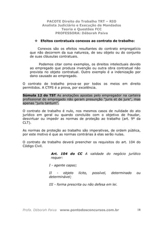 PACOTE Direito do Trabalho TRT – RIO
Analista Judiciário e Execução de Mandados
Teoria e Questões FCC
PROFESSORA: Déborah Paiva
Profa. Déborah Paiva www.pontodosconcursos.com.br 18
Efeitos contratuais conexos ao contrato de trabalho:
Conexos são os efeitos resultantes do contrato empregatício
que não decorrem da sua natureza, de seu objeto ou do conjunto
de suas cláusulas contratuais.
Podemos citar como exemplos, os direitos intelectuais devido
ao empregado que produza invenção ou outra obra contratual não
prevista no objeto contratual. Outro exemplo é a indenização por
dano causado ao empregado.
O contrato de trabalho prova-se por todos os meios em direito
permitidos. A CTPS é a prova, por excelência.
Súmula 12 do TST As anotações apostas pelo empregador na carteira
profissional do empregado não geram presunção "juris et de jure", mas
apenas "juris tantum".
O contrato de trabalho é nulo, nos mesmos casos de nulidade do ato
jurídico em geral ou quando concluído com o objetivo de fraudar,
desvirtuar ou impedir as normas de proteção ao trabalho (art. 9º da
CLT).
As normas de proteção ao trabalho são imperativas, de ordem pública,
por este motivo é que as normas contrárias à elas serão nulas.
O contrato de trabalho deverá preencher os requisitos do art. 104 do
Código Civil.
Art. 104 do CC A validade do negócio jurídico
requer:
I - agente capaz;
II - objeto lícito, possível, determinado ou
determinável;
III - forma prescrita ou não defesa em lei.
 