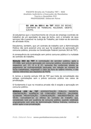 PACOTE Direito do Trabalho TRT – RIO
Analista Judiciário e Execução de Mandados
Teoria e Questões FCC
PROFESSORA: Déborah Paiva
Profa. Déborah Paiva www.pontodosconcursos.com.br 19
OJ 199 da SDI-1 do TST JOGO DO BICHO.
CONTRATO DE TRABALHO. NULIDADE. OBJETO
ILÍCITO.
Já estudamos que o reconhecimento de vínculo de emprego (contrato de
trabalho) de um apontador de jogo de bicho, com o tomador de seus
serviços não é possível na Justiça do Trabalho, por tratar-se de exercício
de atividade ilícita.
Estudamos, também, que um contrato de trabalho com a Administração
Pública não será possível uma vez que há exigência de aprovação em
concurso público, prevista na Constituição Federal (súmula 363 do TST).
A consequência da contratação sem prévio concurso público é a nulidade
do contrato de trabalho.
Súmula 363 do TST A contratação de servidor público, após a
CF/1988, sem prévia aprovação em concurso público, encontra óbice no
respectivo art. 37, II e § 2º, somente lhe conferindo direito ao
pagamento da contraprestação pactuada, em relação ao número de
horas trabalhadas, respeitado o valor da hora do salário mínimo, e dos
valores referentes aos depósitos do FGTS.
E, temos a recente súmula 430 do TST que trata da convalidação das
antigas contratações sem o prévio concurso público nos casos de
privatização.
O fundamento é que na iniciativa privada não é exigida a aprovação em
concurso público.
SÚMULA 430 do TST ADMINISTRAÇÃO PÚBLICA INDIRETA.
CONTRATAÇÃO. AUSÊNCIA DE CONCURSO PÚBLICO. NULIDADE.
ULTERIOR PRIVATIZAÇÃO. CONVALIDAÇÃO. INSUBSISTÊNCIA DO
VÍCIO. Convalidam-se os efeitos do contrato de trabalho que,
considerado nulo por ausência de concurso público, quando celebrado
originalmente com ente da Administração Pública Indireta, continua a
existir após a sua privatização.
 
