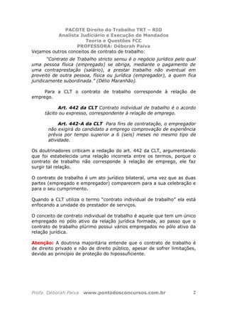 PACOTE Direito do Trabalho TRT – RIO
Analista Judiciário e Execução de Mandados
Teoria e Questões FCC
PROFESSORA: Déborah Paiva
Profa. Déborah Paiva www.pontodosconcursos.com.br 2
Vejamos outros conceitos de contrato de trabalho:
“Contrato de Trabalho stricto sensu é o negócio jurídico pelo qual
uma pessoa física (empregado) se obriga, mediante o pagamento de
uma contraprestação (salário), a prestar trabalho não eventual em
proveito de outra pessoa, física ou jurídica (empregador), a quem fica
juridicamente subordinada.” (Délio Maranhão).
Para a CLT o contrato de trabalho corresponde à relação de
emprego.
Art. 442 da CLT Contrato individual de trabalho é o acordo
tácito ou expresso, correspondente à relação de emprego.
Art. 442-A da CLT Para fins de contratação, o empregador
não exigirá do candidato a emprego comprovação de experiência
prévia por tempo superior a 6 (seis) meses no mesmo tipo de
atividade.
Os doutrinadores criticam a redação do art. 442 da CLT, argumentando
que foi estabelecida uma relação incorreta entre os termos, porque o
contrato de trabalho não corresponde à relação de emprego, ele faz
surgir tal relação.
O contrato de trabalho é um ato jurídico bilateral, uma vez que as duas
partes (empregado e empregador) comparecem para a sua celebração e
para o seu cumprimento.
Quando a CLT utiliza o termo “contrato individual de trabalho” ela está
enfocando a unidade do prestador de serviços.
O conceito de contrato individual de trabalho é aquele que tem um único
empregado no pólo ativo da relação jurídica formada, ao passo que o
contrato de trabalho plúrimo possui vários empregados no pólo ativo da
relação jurídica.
Atenção: A doutrina majoritária entende que o contrato de trabalho é
de direito privado e não de direito público, apesar de sofrer limitações,
devido ao princípio de proteção do hipossuficiente.
 