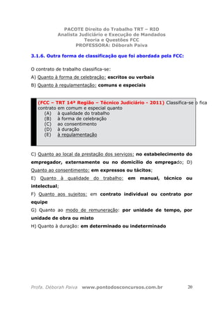 PACOTE Direito do Trabalho TRT – RIO
Analista Judiciário e Execução de Mandados
Teoria e Questões FCC
PROFESSORA: Déborah Paiva
Profa. Déborah Paiva www.pontodosconcursos.com.br 20
3.1.6. Outra forma de classificação que foi abordada pela FCC:
O contrato de trabalho classifica-se:
A) Quanto à forma de celebração: escritos ou verbais
B) Quanto à regulamentação: comuns e especiais
(FCC – TRT 14ª Região – Técnico Judiciário - 2011) Classifica-se o fica
contrato em comum e especial quanto
(A) à qualidade do trabalho
(B) à forma de celebração
(C) ao consentimento
(D) à duração
(E) à regulamentação
C) Quanto ao local da prestação dos serviços: no estabelecimento do
empregador, externamente ou no domicílio do empregado; D)
Quanto ao consentimento: em expressos ou tácitos;
E) Quanto à qualidade do trabalho: em manual, técnico ou
intelectual;
F) Quanto aos sujeitos: em contrato individual ou contrato por
equipe
G) Quanto ao modo de remuneração: por unidade de tempo, por
unidade de obra ou misto
H) Quanto à duração: em determinado ou indeterminado
 