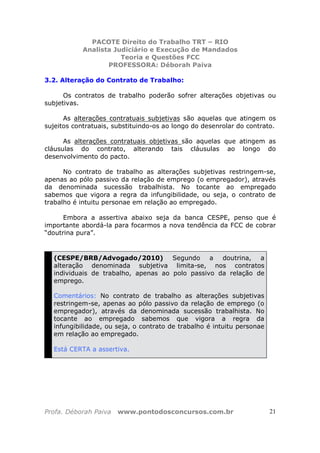PACOTE Direito do Trabalho TRT – RIO
Analista Judiciário e Execução de Mandados
Teoria e Questões FCC
PROFESSORA: Déborah Paiva
Profa. Déborah Paiva www.pontodosconcursos.com.br 21
3.2. Alteração do Contrato de Trabalho:
Os contratos de trabalho poderão sofrer alterações objetivas ou
subjetivas.
As alterações contratuais subjetivas são aquelas que atingem os
sujeitos contratuais, substituindo-os ao longo do desenrolar do contrato.
As alterações contratuais objetivas são aquelas que atingem as
cláusulas do contrato, alterando tais cláusulas ao longo do
desenvolvimento do pacto.
No contrato de trabalho as alterações subjetivas restringem-se,
apenas ao pólo passivo da relação de emprego (o empregador), através
da denominada sucessão trabalhista. No tocante ao empregado
sabemos que vigora a regra da infungibilidade, ou seja, o contrato de
trabalho é intuitu personae em relação ao empregado.
Embora a assertiva abaixo seja da banca CESPE, penso que é
importante abordá-la para focarmos a nova tendência da FCC de cobrar
“doutrina pura”.
(CESPE/BRB/Advogado/2010) Segundo a doutrina, a
alteração denominada subjetiva limita-se, nos contratos
individuais de trabalho, apenas ao polo passivo da relação de
emprego.
Comentários: No contrato de trabalho as alterações subjetivas
restringem-se, apenas ao pólo passivo da relação de emprego (o
empregador), através da denominada sucessão trabalhista. No
tocante ao empregado sabemos que vigora a regra da
infungibilidade, ou seja, o contrato de trabalho é intuitu personae
em relação ao empregado.
Está CERTA a assertiva.
 