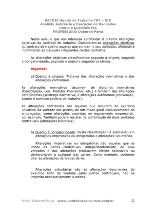 PACOTE Direito do Trabalho TRT – RIO
Analista Judiciário e Execução de Mandados
Teoria e Questões FCC
PROFESSORA: Déborah Paiva
Profa. Déborah Paiva www.pontodosconcursos.com.br 22
Nesta aula, o que nos interessa aprofundar é o tema alterações
objetivas do contrato de trabalho. Consideram-se alterações objetivas
do contrato de trabalho aquelas que atingem o seu conteúdo, afetando e
modificando as cláusulas integrantes destes contratos.
As alterações objetivas classificam-se segundo a origem, segundo
a obrigatoriedade, segundo o objeto e segundo os efeitos.
Vejamos:
a) Quanto à origem: Trata-se das alterações normativas e das
alterações contratuais.
As alterações normativas decorrem de diplomas normativos
(Constituição, Leis, Medidas Provisórias, etc.) e também das alterações
heterônomas (sentença normativa) e alterações autônomas (convenção,
acordo e contrato coletivo de trabalho).
As alterações contratuais são aquelas que resultam do exercício
unilateral da vontade das partes, de um modo geral exclusivamente do
empregador, como alterações ocorridas no regulamento empresarial,
por exemplo. Também poderá resultar da combinação de duas vontades
contratuais (alterações bilaterais).
b) Quanto à obrigatoriedade: Nesta classificação há subdivisão em
alterações imperativas ou obrigatórias e alterações voluntárias.
Alterações imperativas ou obrigatórias são aquelas que se
impõe às partes contratuais, independentemente, de suas
vontades e das alterações produzirem efeitos favoráveis ou
desfavoráveis a qualquer das partes. Como exemplo, podemos
citar as alterações derivadas da lei.
Alterações voluntárias são as alterações decorrentes do
exercício lícito da vontade pelas partes contratuais, não se
impondo necessariamente a ambas.
 