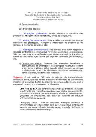 PACOTE Direito do Trabalho TRT – RIO
Analista Judiciário e Execução de Mandados
Teoria e Questões FCC
PROFESSORA: Déborah Paiva
Profa. Déborah Paiva www.pontodosconcursos.com.br 23
c) Quanto ao objeto:
São três tipos básicos:
C1) Alterações qualitativas: Dizem respeito à natureza das
prestações. Atingem o tipo de trabalho, o tipo de função, etc.
C2) Alterações quantitativas: São aquelas que dizem respeito ao
montante das prestações. Atingem a intensidade do trabalho ou da
jornada, o montante de salário, etc.
C3) Alterações circunstanciais: São aquelas que dizem respeito à
situação ambiental ou organizativa referente às prestações contratuais.
São, por exemplo, as modificações que atingem o local de trabalho, a
forma de contraprestação salarial (se pago em utilidades, por exemplo),
etc.
d) Quanto aos efeitos: Trata-se das alterações favoráveis e
desfavoráveis ao empregado. As alterações favoráveis tendem
a ser sempre válidas, salvo quando colidirem com as normas
proibitivas do Estado. As alterações contratuais desfavoráveis,
como as ilícitas, tendem a ser repelidas.
Vejamos: O art. 468 da CLT trata do princípio da inalterabilidade
contratual lesiva, que não admite alterações no contrato de trabalho que
importe em prejuízos diretos ou indiretos ao empregado, mesmo que o
empregado tenha concordado com tal alteração.
Art. 468 da CLT Nos contratos individuais de trabalho só é lícita
a alteração das respectivas condições por mútuo consentimento,
e ainda assim desde que não resultem, direta ou indiretamente,
prejuízos ao empregado, sob pena de nulidade da cláusula
infringente desta garantia.
Parágrafo único - Não se considera alteração unilateral a
determinação do empregador para que o respectivo empregado
reverta ao cargo efetivo, anteriormente ocupado, deixando o
exercício de função de confiança.
 