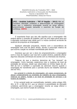 PACOTE Direito do Trabalho TRT – RIO
Analista Judiciário e Execução de Mandados
Teoria e Questões FCC
PROFESSORA: Déborah Paiva
Profa. Déborah Paiva www.pontodosconcursos.com.br 24
(FCC – Analista Judiciário – TRT 6ª Região – 2012) Não se
considera alteração unilateral a determinação do empregador
para que o respectivo empregado reverta ao cargo efetivo,
anteriormente ocupado deixando o exercício de função de
confiança. CERTA
É importante frisar que isto não significa que o empregador não
poderá alterar o contrato de trabalho, pois há uma regra geral para que
a alteração contratual seja válida que é o mútuo consenso acrescido da
ausência de prejuízos ao empregado.
Qualquer alteração prejudicial, mesmo com a concordância do
empregado será nula de pleno direito, devido a presunção relativa de
que ocorreu coação na vontade manifestada pelo obreiro.
Acontece que por ser o dono do empreendimento o empregador
corre o risco do negócio e por isso tem o poder diretivo, podendo alterar
algumas cláusulas contratuais de acordo com os interesses da empresa.
Trata-se do que a doutrina denomina de “Jus Variandi” do
empregador. Como exemplo, poderemos citar a mudança do local de
prestação de serviços, desde que observados os limites legais do art.
469 da CLT e também a supressão do adicional noturno quando o
empregado for transferido para o período diurno de trabalho (Súmula
265 do TST).
Jus variandi é o direito do empregador, em casos excepcionais, de
alterar unilateralmente as condições de trabalho de seus empregados,
relativas ao salário, função e ao local de prestação de serviços e ao
horário de trabalho.
O Jus variandi pode ser exemplificado, também, pelos artigos 450,
461, § 4°, e 468 da CLT, que se referem à possibilidade de alteração
unilateral, permitindo que o empregador reverta ao cargo efetivo o
empregado, que exerce função de confiança.
 